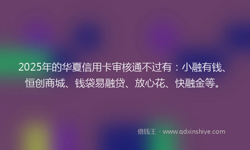 2025年的华夏信用卡审核通不过有：小融有钱、恒创商城、钱袋易融贷、放心花、快融金等。