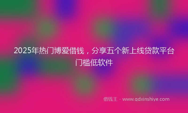 2025年热门博爱借钱，分享五个新上线贷款平台门槛低软件
