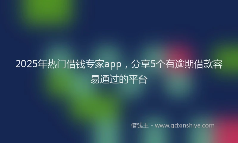 2025年热门借钱专家app，分享5个有逾期借款容易通过的平台
