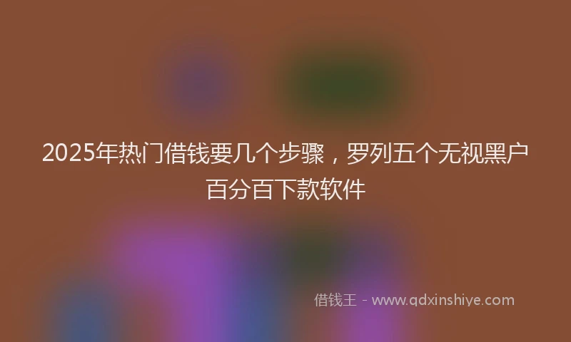 2025年热门借钱要几个步骤，罗列五个无视黑户百分百下款软件
