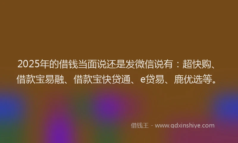 2025年的借钱当面说还是发微信说有：超快购、借款宝易融、借款宝快贷通、e贷易、鹿优选等。