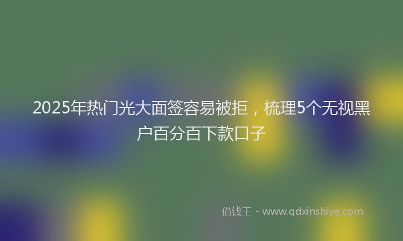 2025年热门光大面签容易被拒，梳理5个无视黑户百分百下款口子