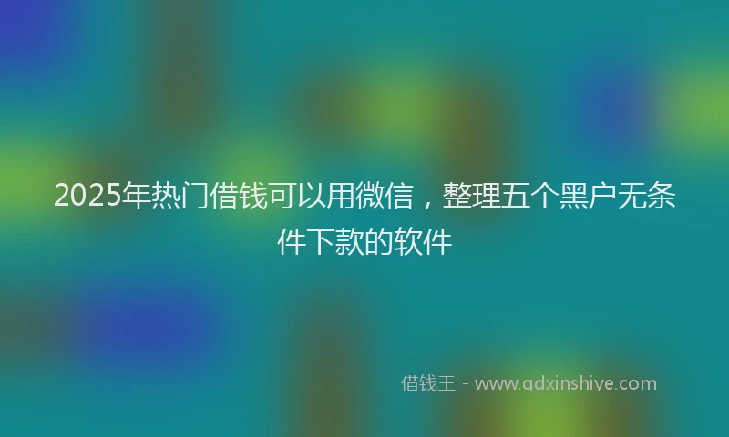 2025年热门借钱可以用微信，整理五个黑户无条件下款的软件