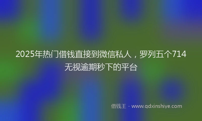 2025年热门借钱直接到微信私人，罗列五个714无视逾期秒下的平台