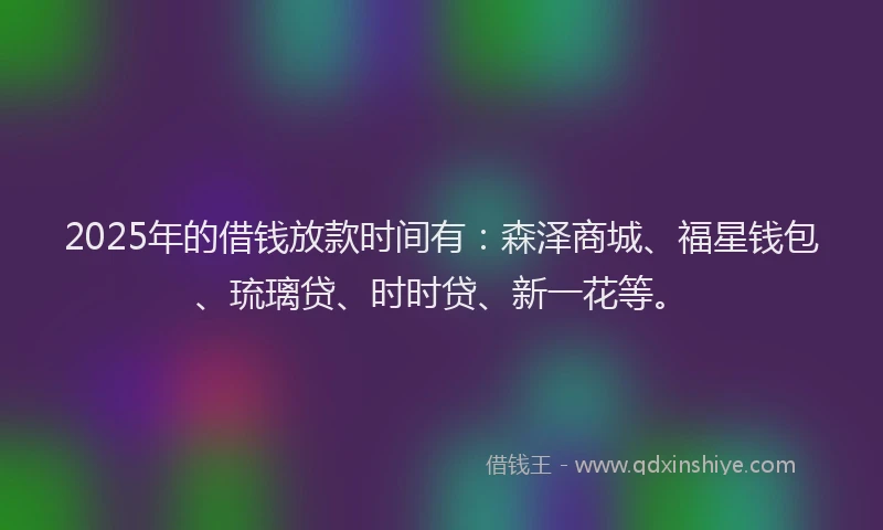 2025年的借钱放款时间有：森泽商城、福星钱包、琉璃贷、时时贷、新一花等。