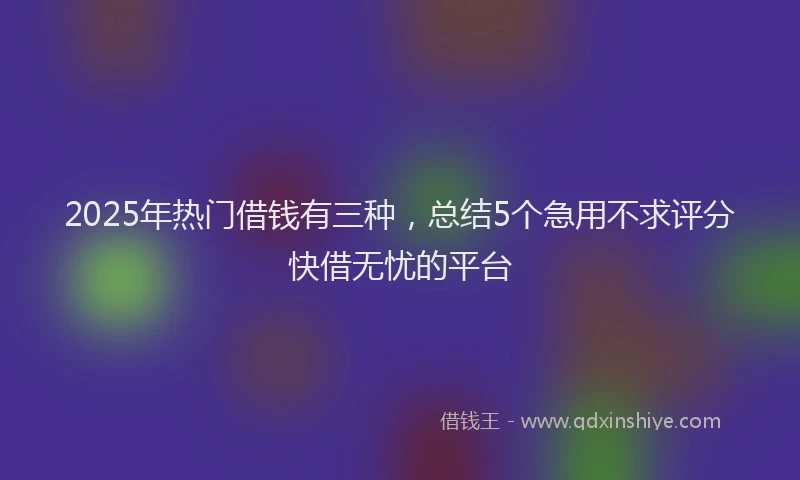 2025年热门借钱有三种，总结5个急用不求评分快借无忧的平台