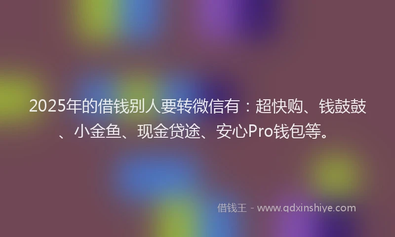 2025年的借钱别人要转微信有：超快购、钱鼓鼓、小金鱼、现金贷途、安心Pro钱包等。