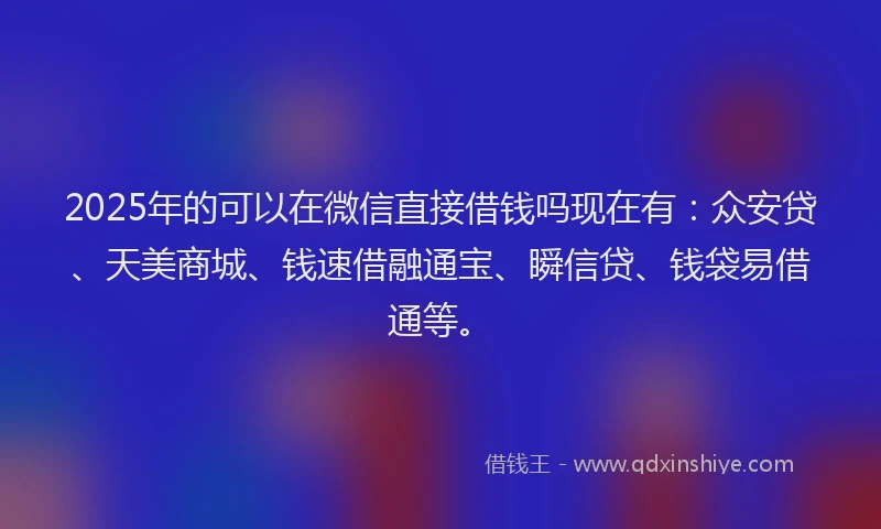 2025年的可以在微信直接借钱吗现在有：众安贷、天美商城、钱速借融通宝、瞬信贷、钱袋易借通等。