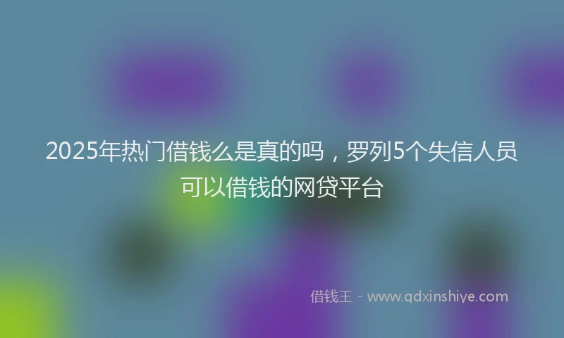 2025年热门借钱么是真的吗，罗列5个失信人员可以借钱的网贷平台