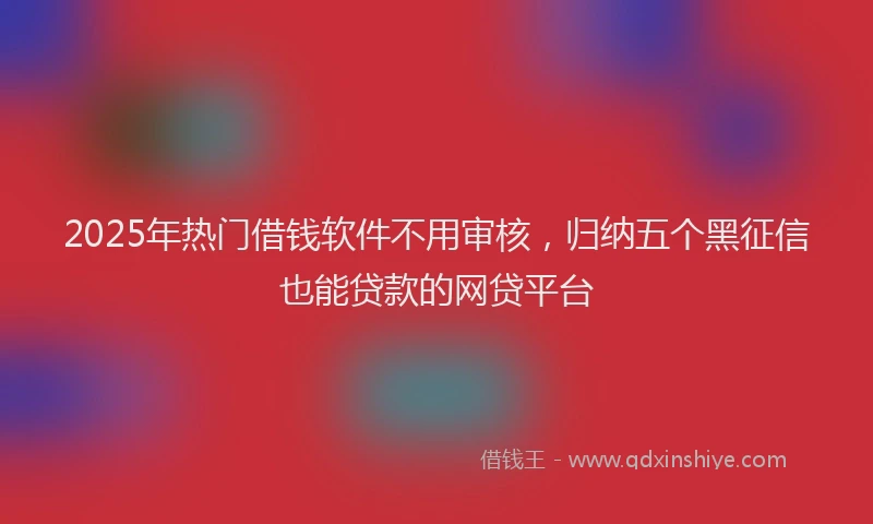 2025年热门借钱软件不用审核，归纳五个黑征信也能贷款的网贷平台