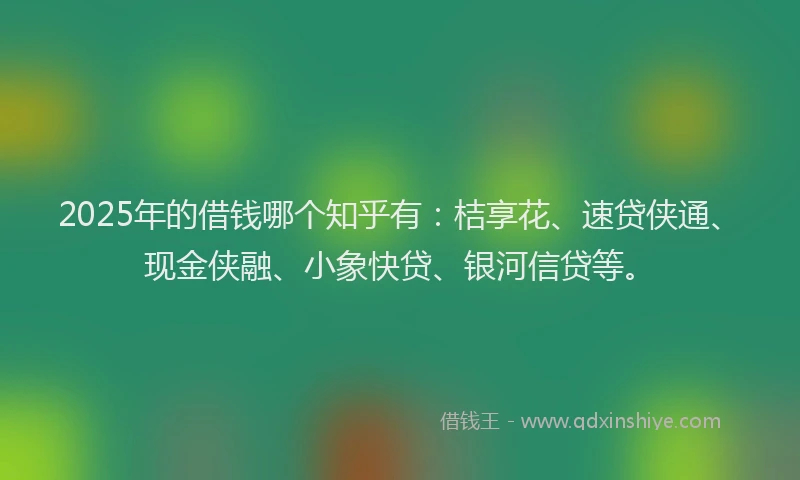 2025年的借钱哪个知乎有：桔享花、速贷侠通、现金侠融、小象快贷、银河信贷等。