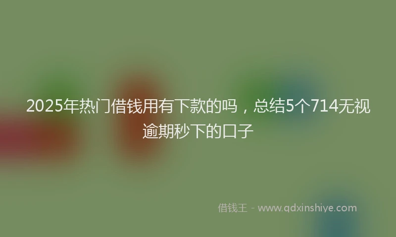 2025年热门借钱用有下款的吗，总结5个714无视逾期秒下的口子