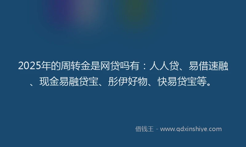 2025年的周转金是网贷吗有：人人贷、易借速融、现金易融贷宝、彤伊好物、快易贷宝等。