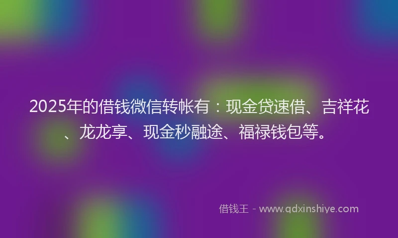 2025年的借钱微信转帐有：现金贷速借、吉祥花、龙龙享、现金秒融途、福禄钱包等。