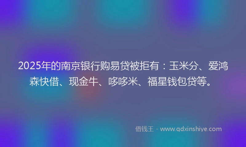 2025年的南京银行购易贷被拒有：玉米分、爱鸿森快借、现金牛、哆哆米、福星钱包贷等。