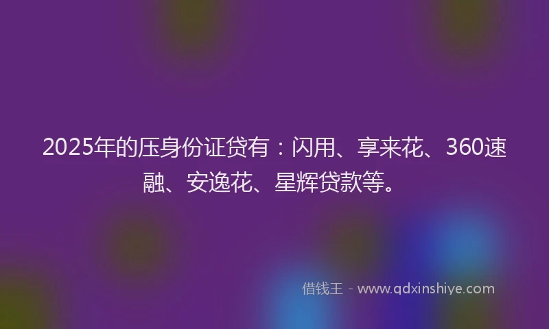 2025年的压身份证贷有：闪用、享来花、360速融、安逸花、星辉贷款等。