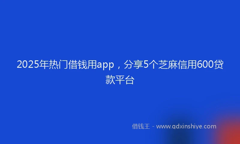 2025年热门借钱用app，分享5个芝麻信用600贷款平台