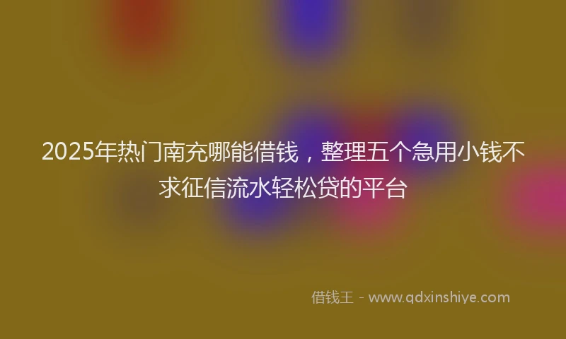 2025年热门南充哪能借钱，整理五个急用小钱不求征信流水轻松贷的平台
