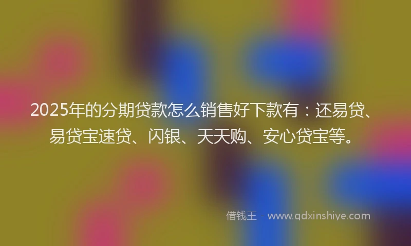 2025年的分期贷款怎么销售好下款有：还易贷、易贷宝速贷、闪银、天天购、安心贷宝等。