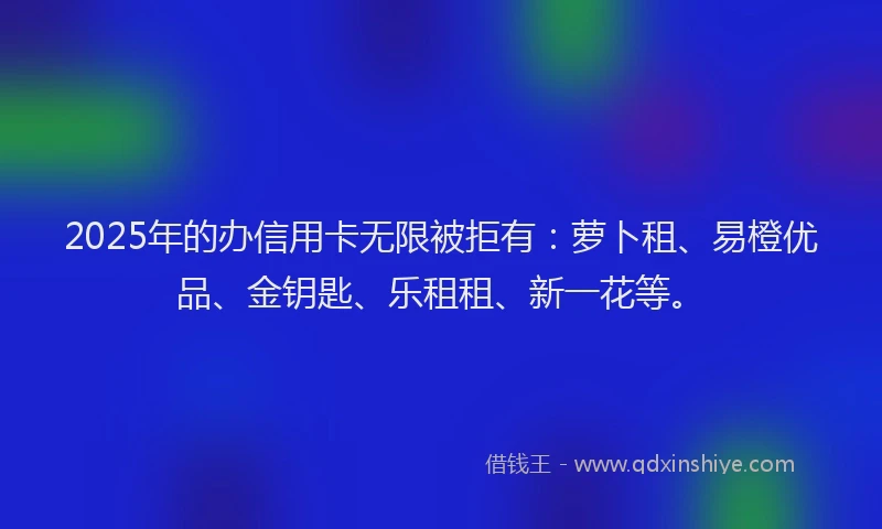 2025年的办信用卡无限被拒有：萝卜租、易橙优品、金钥匙、乐租租、新一花等。