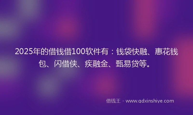 2025年的借钱借100软件有：钱袋快融、惠花钱包、闪借侠、疾融金、甄易贷等。