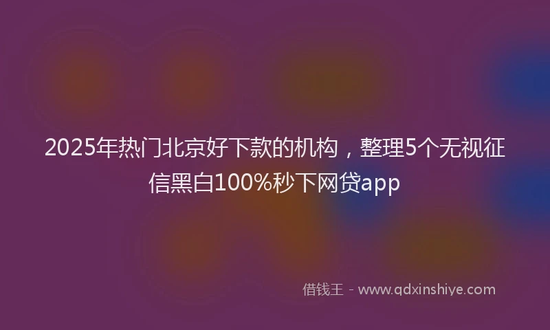 2025年热门北京好下款的机构，整理5个无视征信黑白100%秒下网贷app