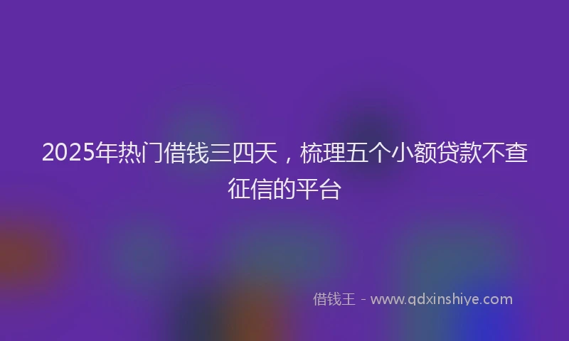 2025年热门借钱三四天，梳理五个小额贷款不查征信的平台