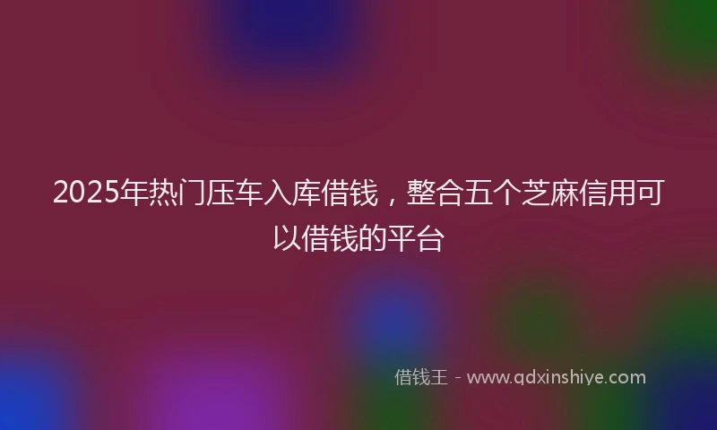 2025年热门压车入库借钱，整合五个芝麻信用可以借钱的平台