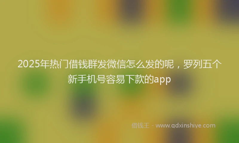 2025年热门借钱群发微信怎么发的呢，罗列五个新手机号容易下款的app