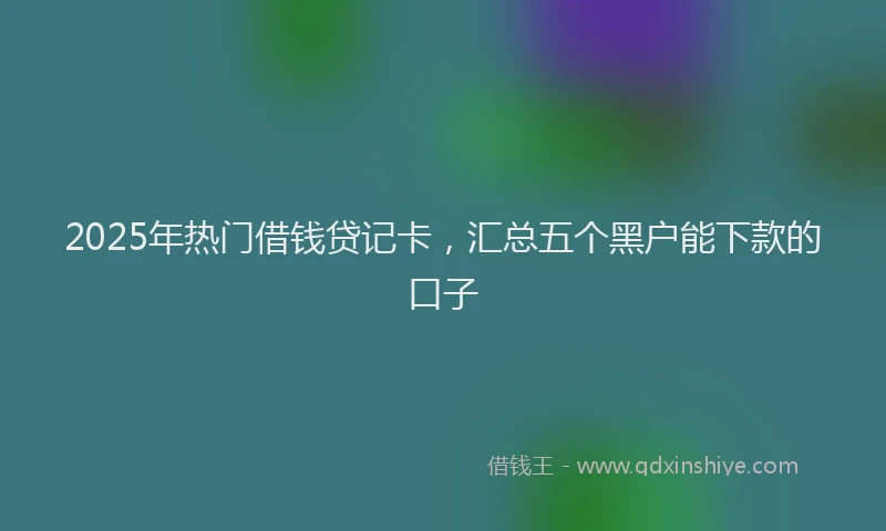 2025年热门借钱贷记卡，汇总五个黑户能下款的口子