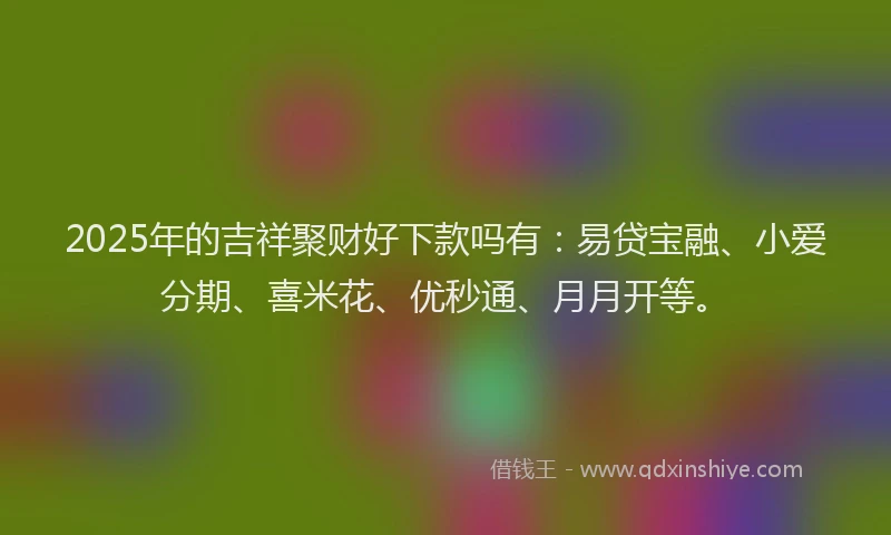 2025年的吉祥聚财好下款吗有：易贷宝融、小爱分期、喜米花、优秒通、月月开等。