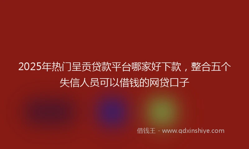 2025年热门呈贡贷款平台哪家好下款，整合五个失信人员可以借钱的网贷口子
