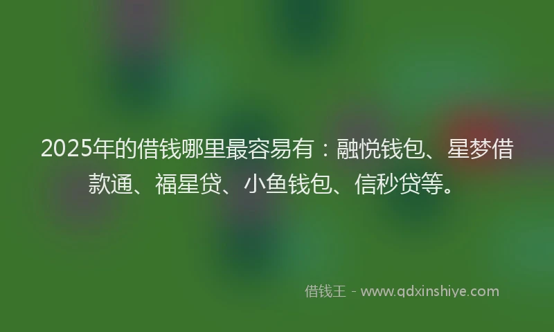 2025年的借钱哪里最容易有：融悦钱包、星梦借款通、福星贷、小鱼钱包、信秒贷等。