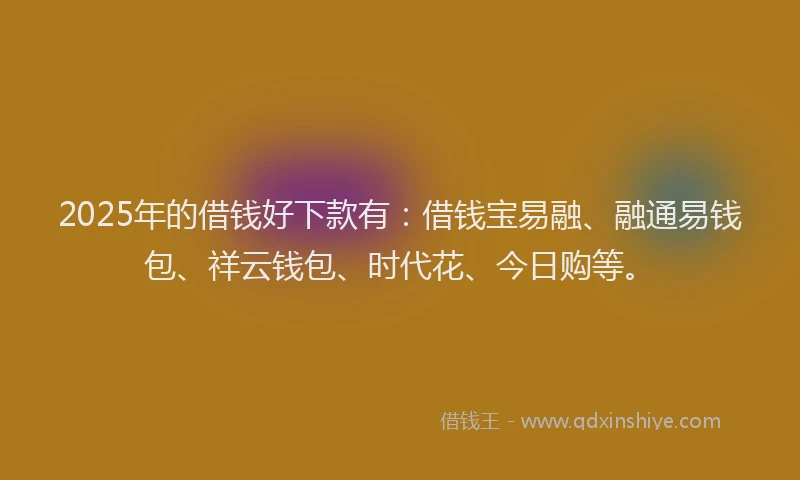 2025年的借钱好下款有：借钱宝易融、融通易钱包、祥云钱包、时代花、今日购等。