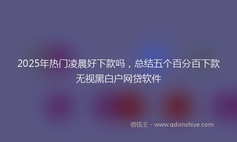 2025年热门凌晨好下款吗，总结五个百分百下款无视黑白户网贷软件
