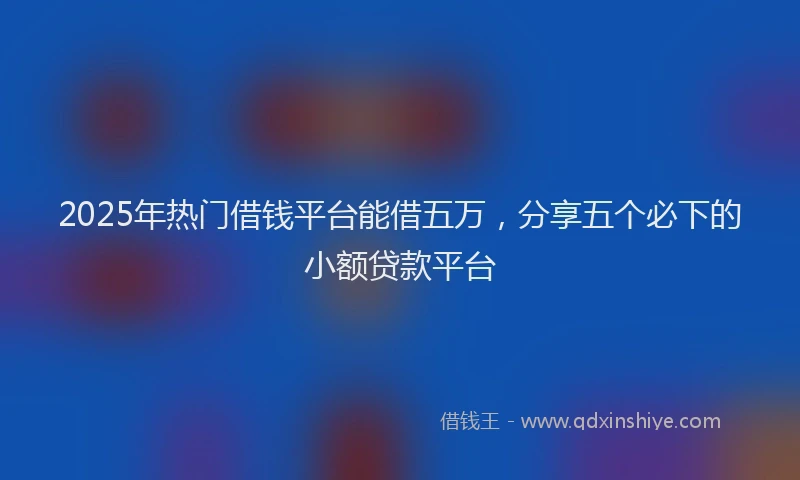 2025年热门借钱平台能借五万，分享五个必下的小额贷款平台
