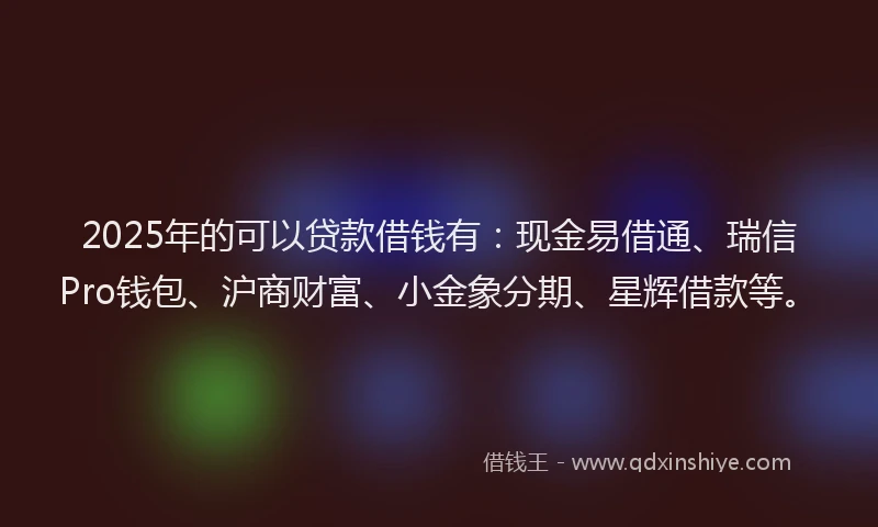 2025年的可以贷款借钱有：现金易借通、瑞信Pro钱包、沪商财富、小金象分期、星辉借款等。