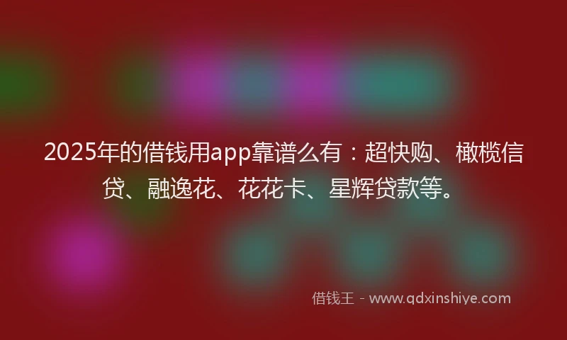 2025年的借钱用app靠谱么有：超快购、橄榄信贷、融逸花、花花卡、星辉贷款等。