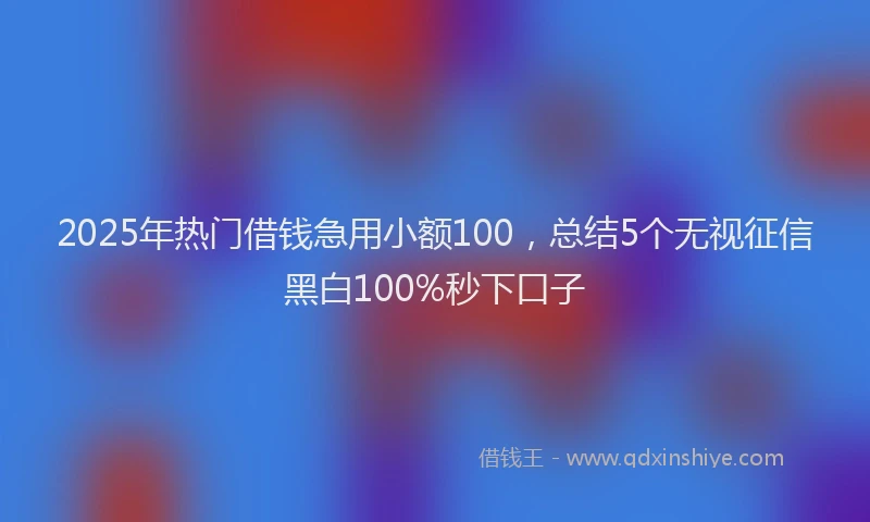 2025年热门借钱急用小额100，总结5个无视征信黑白100%秒下口子