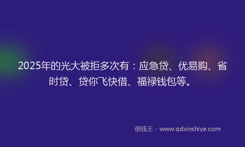 2025年的光大被拒多次有：应急贷、优易购、省时贷、贷你飞快借、福禄钱包等。