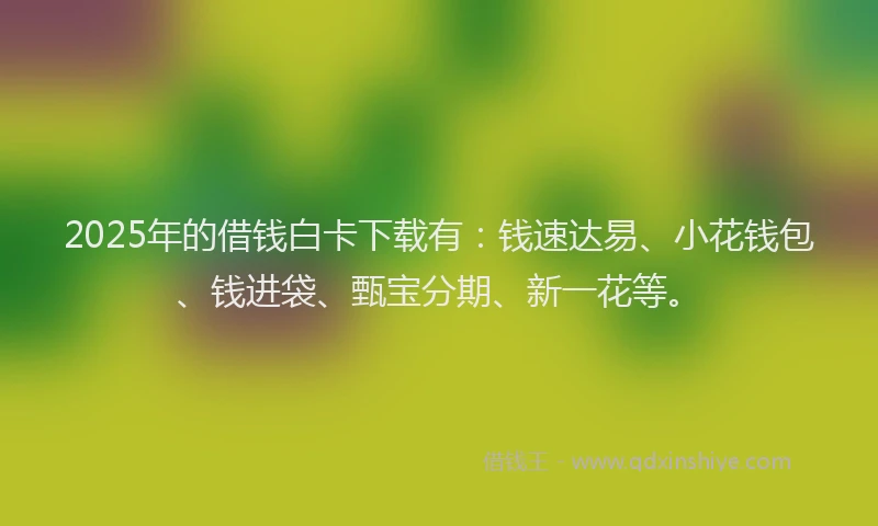 2025年的借钱白卡下载有：钱速达易、小花钱包、钱进袋、甄宝分期、新一花等。