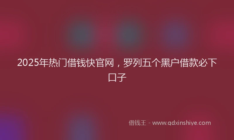 2025年热门借钱快官网，罗列五个黑户借款必下口子