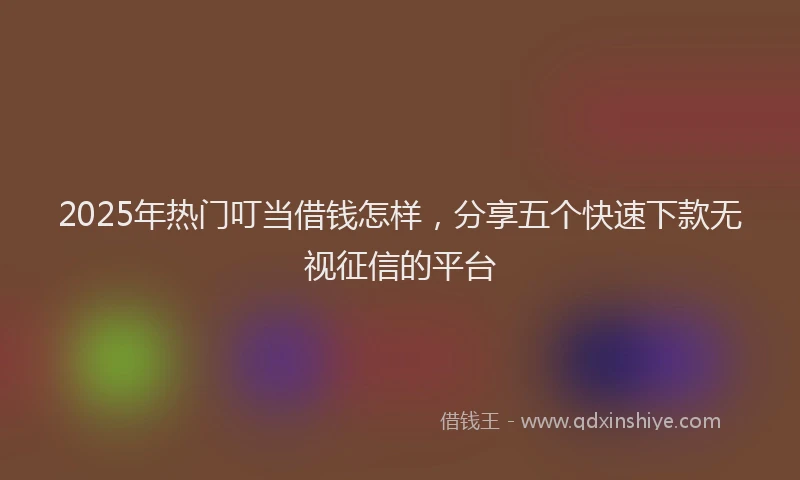 2025年热门叮当借钱怎样，分享五个快速下款无视征信的平台