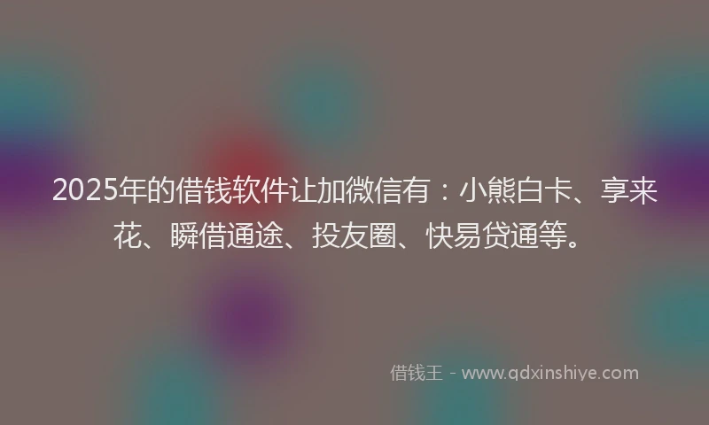 2025年的借钱软件让加微信有：小熊白卡、享来花、瞬借通途、投友圈、快易贷通等。