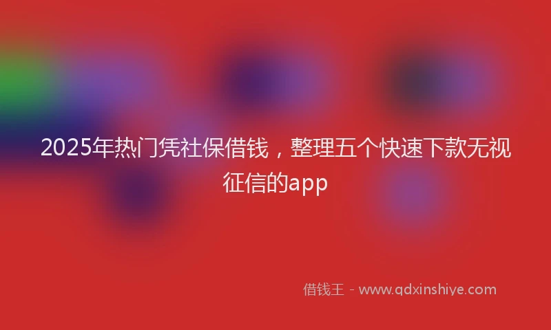 2025年热门凭社保借钱，整理五个快速下款无视征信的app