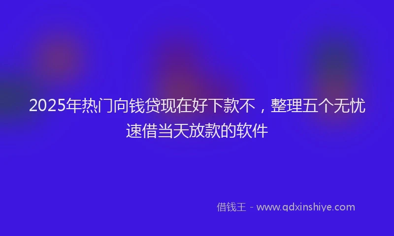 2025年热门向钱贷现在好下款不，整理五个无忧速借当天放款的软件