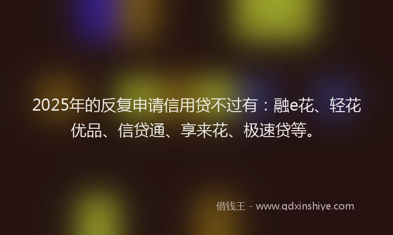 2025年的反复申请信用贷不过有：融e花、轻花优品、信贷通、享来花、极速贷等。