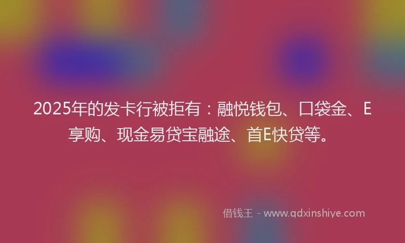 2025年的发卡行被拒有：融悦钱包、口袋金、E享购、现金易贷宝融途、首E快贷等。