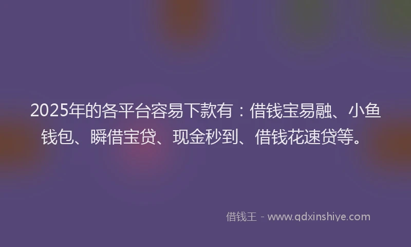 2025年的各平台容易下款有：借钱宝易融、小鱼钱包、瞬借宝贷、现金秒到、借钱花速贷等。