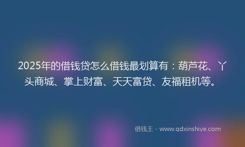 2025年的借钱贷怎么借钱最划算有：葫芦花、丫头商城、掌上财富、天天富贷、友福租机等。